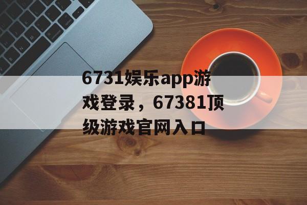 6731娱乐app游戏登录，67381顶级游戏官网入口