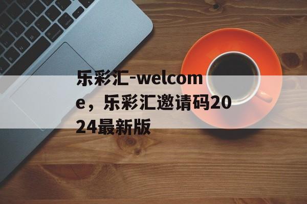 乐彩汇-welcome，乐彩汇邀请码2024最新版